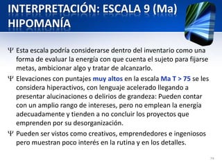 INTERPRETACIÓN: ESCALA 9 (Ma)
HIPOMANÍA
Esta escala podría considerarse dentro del inventario como una
forma de evaluar la energía con que cuenta el sujeto para fijarse
metas, ambicionar algo y tratar de alcanzarlo.
Elevaciones con puntajes muy altos en la escala Ma T > 75 se les
considera hiperactivos, con lenguaje acelerado llegando a
presentar alucinaciones o delirios de grandeza: Pueden contar
con un amplio rango de intereses, pero no emplean la energía
adecuadamente y tienden a no concluir los proyectos que
emprenden por su desorganización.
Pueden ser vistos como creativos, emprendedores e ingeniosos
pero muestran poco interés en la rutina y en los detalles.
74
 