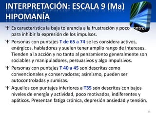 INTERPRETACIÓN: ESCALA 9 (Ma)
HIPOMANÍA
Es característica la baja tolerancia a la frustración y poco control
para inhibir la expresión de los impulsos.
Personas con puntajes T de 65 a 74 se les considera activos,
enérgicos, habladores y suelen tener amplio rango de intereses.
Tienden a la acción y no tanto al pensamiento generalmente son
sociables y manipuladores, persuasivos y algo impulsivos.
Personas con puntajes T 40 a 45 son descritas como
convencionales y conservadoras; asimismo, pueden ser
autocontroladas y sumisas.
Aquellos con puntajes inferiores a T35 son descritos con bajos
niveles de energía y actividad, poco motivados, indiferentes y
apáticos. Presentan fatiga crónica, depresión ansiedad y tensión.
75
 