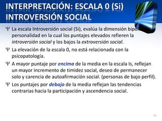 INTERPRETACIÓN: ESCALA 0 (Si)
INTROVERSIÓN SOCIAL
La escala Introversión social (Si), evalúa la dimensión bipolar de
personalidad en la cual los puntajes elevados refieren la
introversión social y los bajos la extroversión social.
La elevación de la escala 0, no está relacionada con la
psicopatología.
A mayor puntaje por encima de la media en la escala Is, reflejan
un mayor incremento de timidez social, deseo de permanecer
solo y carencia de autoafirmación social. (personas de bajo perfil).
Los puntajes por debajo de la media reflejan las tendencias
contrarias hacia la participación y ascendencia social.
76
 