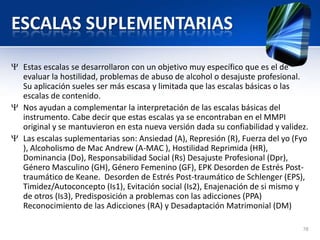 ESCALAS SUPLEMENTARIAS
Estas escalas se desarrollaron con un objetivo muy específico que es el de
evaluar la hostilidad, problemas de abuso de alcohol o desajuste profesional.
Su aplicación sueles ser más escasa y limitada que las escalas básicas o las
escalas de contenido.
Nos ayudan a complementar la interpretación de las escalas básicas del
instrumento. Cabe decir que estas escalas ya se encontraban en el MMPI
original y se mantuvieron en esta nueva versión dada su confiabilidad y validez.
Las escalas suplementarias son: Ansiedad (A), Represión (R), Fuerza del yo (Fyo
), Alcoholismo de Mac Andrew (A-MAC ), Hostilidad Reprimida (HR),
Dominancia (Do), Responsabilidad Social (Rs) Desajuste Profesional (Dpr),
Género Masculino (GH), Género Femenino (GF), EPK Desorden de Estrés Post-
traumático de Keane. Desorden de Estrés Post-traumático de Schlenger (EPS),
Timidez/Autoconcepto (Is1), Evitación social (Is2), Enajenación de si mismo y
de otros (Is3), Predisposición a problemas con las adicciones (PPA)
Reconocimiento de las Adicciones (RA) y Desadaptación Matrimonial (DM)
78
 