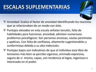 ESCALAS SUPLEMENTARIAS
Ansiedad: Evalúa el factor de ansiedad identificando los reactivos
que se relacionaban de un modo con éste.
Puntajes elevados en esta escala señalan tensión, falta de
habilidades para funcionar, ansiedad, admiten numerosos
problemas psicológicos: Son personas ansiosas, cautas pesimistas
y apáticas. Con falta de confianza, altamente sugestionables y
conformistas debido a su alta indecisión.
Puntajes bajos son indicativos de que el individuo esta libre de
tensiones más bien se percibe vigoroso, animado expresivo,
seguro de si mismo, capaz, con tendencia al logro, ingenioso e
interesado en el poder.
79
 