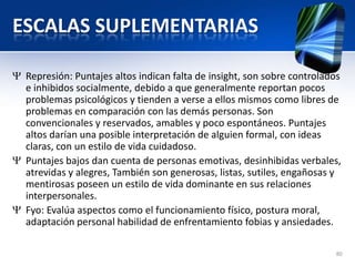 ESCALAS SUPLEMENTARIAS
Represión: Puntajes altos indican falta de insight, son sobre controlados
e inhibidos socialmente, debido a que generalmente reportan pocos
problemas psicológicos y tienden a verse a ellos mismos como libres de
problemas en comparación con las demás personas. Son
convencionales y reservados, amables y poco espontáneos. Puntajes
altos darían una posible interpretación de alguien formal, con ideas
claras, con un estilo de vida cuidadoso.
Puntajes bajos dan cuenta de personas emotivas, desinhibidas verbales,
atrevidas y alegres, También son generosas, listas, sutiles, engañosas y
mentirosas poseen un estilo de vida dominante en sus relaciones
interpersonales.
Fyo: Evalúa aspectos como el funcionamiento físico, postura moral,
adaptación personal habilidad de enfrentamiento fobias y ansiedades.
80
 