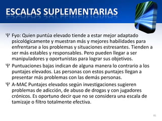 ESCALAS SUPLEMENTARIAS
Fyo: Quien puntúa elevado tiende a estar mejor adaptado
psicológicamente y muestran más y mejores habilidades para
enfrentarse a los problemas y situaciones estresantes. Tienden a
ser más estables y responsables. Pero pueden llegar a ser
manipuladores y oportunistas para lograr sus objetivos.
Puntuaciones bajas indican de alguna manera lo contrario a los
puntajes elevados. Las personas con estos puntajes llegan a
presentar más problemas con las demás personas.
A-MAC Puntajes elevados según investigaciones sugieren
problemas de adicción, de abuso de drogas y con jugadores
crónicos. Es oportuno decir que no se considera una escala de
tamizaje o filtro totalmente efectiva.
81
 