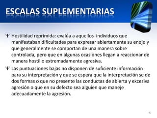 ESCALAS SUPLEMENTARIAS
Hostilidad reprimida: evalúa a aquellos individuos que
manifestaban dificultades para expresar abiertamente su enojo y
que generalmente se comportan de una manera sobre
controlada, pero que en algunas ocasiones llegan a reaccionar de
manera hostil o extremadamente agresiva.
Las puntuaciones bajas no disponen de suficiente información
para su interpretación y que se espera que la interpretación se de
dos formas o que no presente las conductas de abierta y excesiva
agresión o que en su defecto sea alguien que maneje
adecuadamente la agresión.
82
 