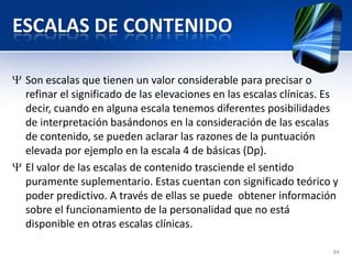 ESCALAS DE CONTENIDO
Son escalas que tienen un valor considerable para precisar o
refinar el significado de las elevaciones en las escalas clínicas. Es
decir, cuando en alguna escala tenemos diferentes posibilidades
de interpretación basándonos en la consideración de las escalas
de contenido, se pueden aclarar las razones de la puntuación
elevada por ejemplo en la escala 4 de básicas (Dp).
El valor de las escalas de contenido trasciende el sentido
puramente suplementario. Estas cuentan con significado teórico y
poder predictivo. A través de ellas se puede obtener información
sobre el funcionamiento de la personalidad que no está
disponible en otras escalas clínicas.
84
 