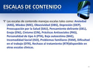 ESCALAS DE CONTENIDO
Las escalas de contenido manejas escalas tales como: Ansiedad
(ANS), Miedos (MIE), Obsesividad (OBS), Depresión (DEP),
Preocupación por la Salud (SAU), Pensamiento delirante (DEL),
Enojo (ENJ), Cinismo (CIN), Prácticas Antisociales (PAS),
Personalidad de tipo A (PTA), Baja autoestima (BAE),
Incomodidad Social (ISO), Problemas familiares (FAM), Dificultad
en el trabajo (DTR), Rechazo al tratamiento (RTR)disponible en
otras escalas clínicas.
85
 