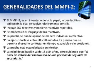 GENERALIDADES DEL MMPI-2:
El MMPI-2, es un inventario de lápiz papel, lo que facilita su
aplicación la cual se vuelve relativamente sencilla.
Incluye 567 reactivos y no tiene reactivos repetidos.
Se modernizó el lenguaje de los reactivos.
La prueba se puede aplicar de manera individual o colectiva.
Su ejecución lleva entre 60 y 90 minutos. Es preciso que se
permita al usuario contestar en tiempo razonable y sin presiones.
La prueba está estandarizada en México.
La edad de aplicación va de 18 a 84 años, pero cuidando que “el
nivel de lectura del usuario sea de una persona de segundo de
secundaria.”
9
 