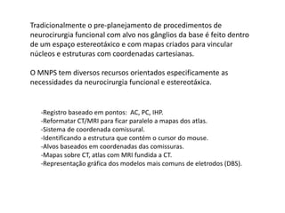 -Registro baseado em pontos: AC, PC, IHP.
-Reformatar CT/MRI para ficar paralelo a mapas dos atlas.
-Sistema de coordenada comissural.
-Identificando a estrutura que contém o cursor do mouse.
-Alvos baseados em coordenadas das comissuras.
-Mapas sobre CT, atlas com MRI fundida a CT.
-Representação gráfica dos modelos mais comuns de eletrodos (DBS).
Tradicionalmente o pre-planejamento de procedimentos de
neurocirurgia funcional com alvo nos gânglios da base é feito dentro
de um espaço estereotáxico e com mapas criados para vincular
núcleos e estruturas com coordenadas cartesianas.
O MNPS tem diversos recursos orientados especificamente as
necessidades da neurocirurgia funcional e estereotáxica.
 