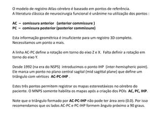 O modelo de registro Atlas-cérebro é baseado em pontos de referência.
A literatura clássica de neurocirurgia funcional é unânime na utilização dos pontos :
AC – comissura anterior (anterior commissure )
PC – comissura posterior (posterior commissure)
Esta informação geométrica é insuficiente para um registro 3D completo.
Necessitamos um ponto a mais.
A linha AC-PC define a rotação em torno do eixo Z e X. Falta definir a rotação em
torno do eixo Y.
Desde 1992 (na era do NSPS) introduzimos o ponto IHP (inter-hemispheric point).
Ele marca um ponto no plano central sagital (mid sagittal plane) que define um
triângulo com vértices AC-PC-IHP .
Estes três pontos permitem registrar os mapas estereotáxicos no cérebro do
paciente. O MNPS somente habilita os mapas após a criação dos POIs AC, PC, IHP.
Note que o triângulo formado por AC-PC-IHP não pode ter área zero (0.0). Por isso
recomendamos que os lados AC-PC e PC-IHP formem ângulo próximo a 90 graus.
 