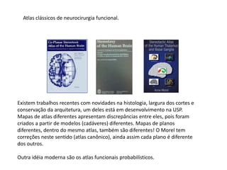 Atlas clássicos de neurocirurgia funcional.
Existem trabalhos recentes com novidades na histologia, largura dos cortes e
conservação da arquitetura, um deles está em desenvolvimento na USP.
Mapas de atlas diferentes apresentam discrepâncias entre eles, pois foram
criados a partir de modelos (cadáveres) diferentes. Mapas de planos
diferentes, dentro do mesmo atlas, também são diferentes! O Morel tem
correções neste sentido (atlas canônico), ainda assim cada plano é diferente
dos outros.
Outra idéia moderna são os atlas funcionais probabilísticos.
 