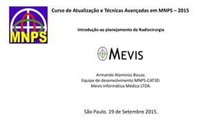 Curso de Atualização e Técnicas Avançadas em MNPS – 2015
Introdução ao planejamento de Radiocirurgia
Armando Alaminos Bouza.
Equipe de desenvolvimento MNPS-CAT3D.
Mevis Informática Médica LTDA.
São Paulo. 19 de Setembro 2015.
 