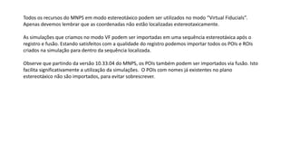 Todos os recursos do MNPS em modo estereotáxico podem ser utilizados no modo “Virtual Fiducials”.
Apenas devemos lembrar que as coordenadas não estão localizadas estereotaxicamente.
As simulações que criamos no modo VF podem ser importadas em uma sequência estereotáxica após o
registro e fusão. Estando satisfeitos com a qualidade do registro podemos importar todos os POIs e ROIs
criados na simulação para dentro da sequência localizada.
Observe que partindo da versão 10.33.04 do MNPS, os POIs também podem ser importados via fusão. Isto
facilita significativamente a utilização da simulações. O POIs com nomes já existentes no plano
estereotáxico não são importados, para evitar sobrescrever.
 