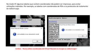 No modo VF algumas tabelas que contem coordenadas não podem ser impressas, para evitar
utilizações indevidas. Por exemplo, as tabelas com coordenadas de POIs e os protocolos de tratamento
da radiocirurgia.
Lembre: Nunca utilize coordenadas de Virtual Fiducials na cirurgia ou radiocirurgia !
 