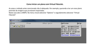 Como iniciar um plano com Virtual Fiducials.
As vezes o método antes mencionado não é adequado. Por exemplo, querendo criar um novo plano
partindo de imagens que já estavam importadas.
Neste caso abra o MNPS. No menu inicial selecione “Options” e seguidamente selecione “Virtual
Fiducials”
 