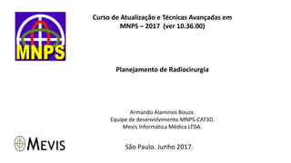 Curso de Atualização e Técnicas Avançadas em
MNPS – 2017 (ver 10.36.00)
Planejamento de Radiocirurgia
Armando Alaminos Bouza.
Equipe de desenvolvimento MNPS-CAT3D.
Mevis Informática Médica LTDA.
São Paulo. Junho 2017.
 