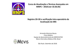 Curso de Atualização e Técnicas Avançadas em
MNPS – 2018 (ver 10.36.05)
Registro 2D-3D e verificação intra-operatória da
localização do DBS
Armando Alaminos Bouza.
Físico-Médico
Equipe de desenvolvimento do MNPS/CAT3D
Mevis Informática Médica LTDA. Brasil
São Paulo. Setembro de 2018
 