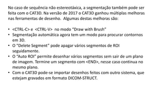 No caso de sequência não estereotáxica, a segmentação também pode ser
feita com o CAT3D. Na versão de 2017 o CAT3D ganhou múltiplas melhoras
nas ferramentas de desenho. Algumas destas melhoras são:
• <CTRL-C> e <CTRL-V> no modo “Draw with Brush”
• Segmentação automática agora tem um modo para procurar contornos
em 3D.
• O “Delete Segment” pode apagar vários segmentos de ROI
seguidamente.
• O “Auto ROI” permite desenhar vários segmentos sem sair de um plano
de imagem. Termine um segmento com <END>, nesse caso continua no
mesmo plano.
• Com o CAT3D pode-se importar desenhos feitos com outro sistema, que
estejam gravados em formato DICOM-STRUCT.
 