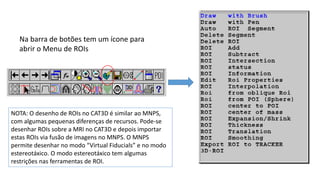 Na barra de botões tem um ícone para
abrir o Menu de ROIs
NOTA: O desenho de ROIs no CAT3D é similar ao MNPS,
com algumas pequenas diferenças de recursos. Pode-se
desenhar ROIs sobre a MRI no CAT3D e depois importar
estas ROIs via fusão de imagens no MNPS. O MNPS
permite desenhar no modo “Virtual Fiducials” e no modo
estereotáxico. O modo estereotáxico tem algumas
restrições nas ferramentas de ROI.
 
