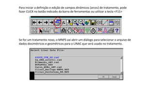 Para iniciar a definição e edição de campos dinâmicos (arcos) de tratamento, pode
fazer CLICK no botão indicado da barra de ferramentas ou utilizar a tecla <F11>
Se for um tratamento novo, o MNPS vai abrir um diálogo para selecionar o arquivo de
dados dosimétricos e geométricos para o LINAC que será usado no tratamento.
 