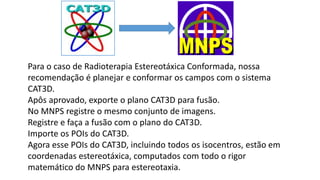Para o caso de Radioterapia Estereotáxica Conformada, nossa
recomendação é planejar e conformar os campos com o sistema
CAT3D.
Apôs aprovado, exporte o plano CAT3D para fusão.
No MNPS registre o mesmo conjunto de imagens.
Registre e faça a fusão com o plano do CAT3D.
Importe os POIs do CAT3D.
Agora esse POIs do CAT3D, incluindo todos os isocentros, estão em
coordenadas estereotáxica, computados com todo o rigor
matemático do MNPS para estereotaxia.
 