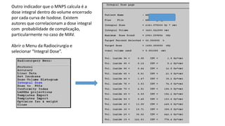 Outro indicador que o MNPS calcula é a
dose integral dentro do volume encerrado
por cada curva de Isodose. Existem
autores que correlacionam a dose integral
com probabilidade de complicação,
particularmente no caso de MAV.
Abrir o Menu da Radiocirurgia e
selecionar “Integral Dose”.
 