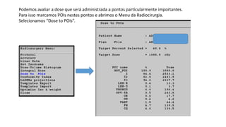 Podemos avaliar a dose que será administrada a pontos particularmente importantes.
Para isso marcamos POIs nestes pontos e abrimos o Menu da Radiocirurgia.
Selecionamos “Dose to POIs”.
 