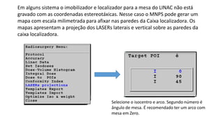 Em alguns sistema o imobilizador e localizador para a mesa do LINAC não está
gravado com as coordenadas estereotáxicas. Nesse caso o MNPS pode gerar um
mapa com escala milimetrada para afixar nas paredes da Caixa localizadora. Os
mapas apresentam a projeção dos LASERs laterais e vertical sobre as paredes da
caixa localizadora.
Selecione o isocentro e arco. Segundo número é
ângulo de mesa. É recomendado ter um arco com
mesa em Zero.
 