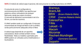 NOTA: O módulo de radiocirurgia é opcional, não está presente na configuração básica do MNPS.
O conjunto de cones é configurado no
comissionamento do MNPS, isso significa que
podemos utilizar colimadores de qualquer
fabricante, desde que sejam circulares.
O intervalo de diâmetros recomendado é de 6.0 a
50 mm, ao nível do isocentro.
O LINAC também pode ser configurado. O intervalo
recomendado de energia de fótons é de 4 a 8 MeV,
sendo particularmente adequado utilizar 6 MeV.
A radiocirurgia depende de um aparelho
estereotáxico. Neste sentido também temos
flexibilidade. Todos os modelos suportados pelo
MNPS podem ser utilizados como imobilizadores e
localizadores.
 