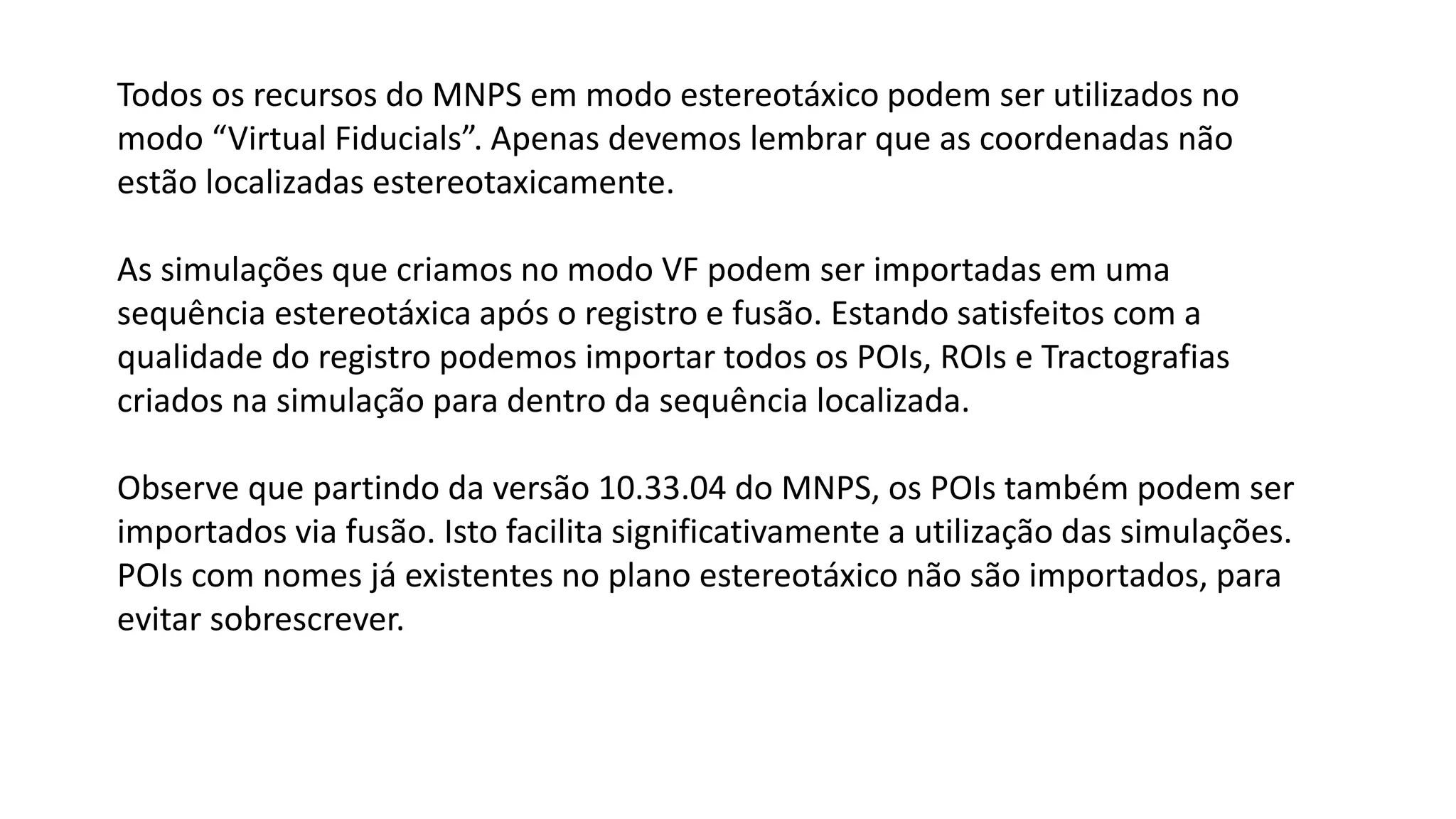 Todos os recursos do MNPS em modo estereotáxico podem ser utilizados no
modo “Virtual Fiducials”. Apenas devemos lembrar que as coordenadas não
estão localizadas estereotaxicamente.
As simulações que criamos no modo VF podem ser importadas em uma
sequência estereotáxica após o registro e fusão. Estando satisfeitos com a
qualidade do registro podemos importar todos os POIs, ROIs e Tractografias
criados na simulação para dentro da sequência localizada.
Observe que partindo da versão 10.33.04 do MNPS, os POIs também podem ser
importados via fusão. Isto facilita significativamente a utilização das simulações.
POIs com nomes já existentes no plano estereotáxico não são importados, para
evitar sobrescrever.
 