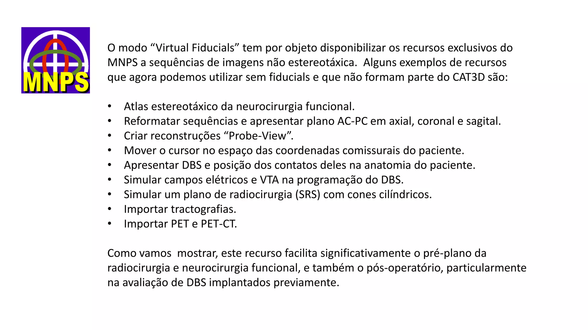 O modo “Virtual Fiducials” tem por objeto disponibilizar os recursos exclusivos do
MNPS a sequências de imagens não estereotáxica. Alguns exemplos de recursos
que agora podemos utilizar sem fiducials e que não formam parte do CAT3D são:
• Atlas estereotáxico da neurocirurgia funcional.
• Reformatar sequências e apresentar plano AC-PC em axial, coronal e sagital.
• Criar reconstruções “Probe-View”.
• Mover o cursor no espaço das coordenadas comissurais do paciente.
• Apresentar DBS e posição dos contatos deles na anatomia do paciente.
• Simular campos elétricos e VTA na programação do DBS.
• Simular um plano de radiocirurgia (SRS) com cones cilíndricos.
• Importar tractografias.
• Importar PET e PET-CT.
Como vamos mostrar, este recurso facilita significativamente o pré-plano da
radiocirurgia e neurocirurgia funcional, e também o pós-operatório, particularmente
na avaliação de DBS implantados previamente.
 