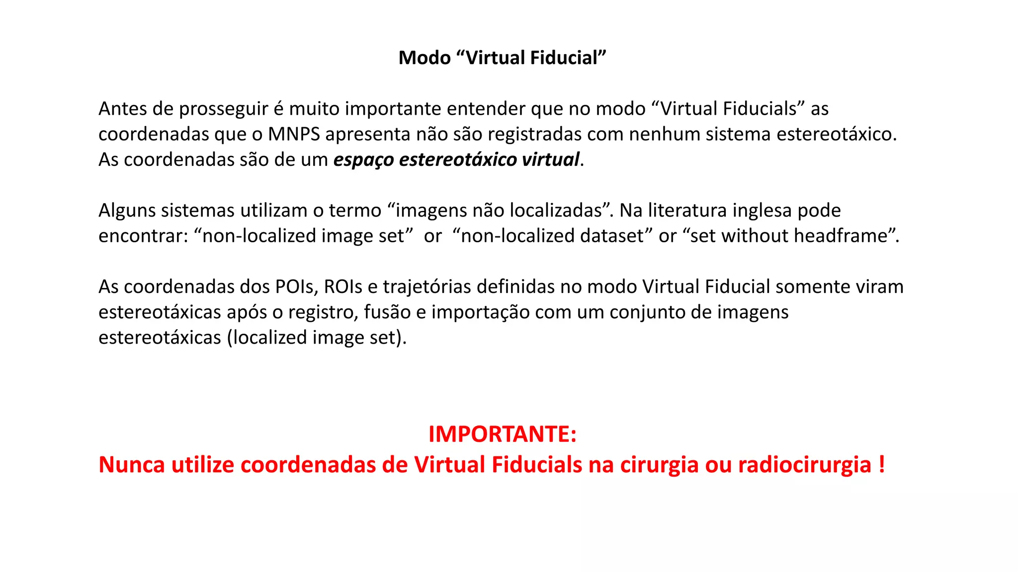 Modo “Virtual Fiducial”
Antes de prosseguir é muito importante entender que no modo “Virtual Fiducials” as
coordenadas que o MNPS apresenta não são registradas com nenhum sistema estereotáxico.
As coordenadas são de um espaço estereotáxico virtual.
Alguns sistemas utilizam o termo “imagens não localizadas”. Na literatura inglesa pode
encontrar: “non-localized image set” or “non-localized dataset” or “set without headframe”.
As coordenadas dos POIs, ROIs e trajetórias definidas no modo Virtual Fiducial somente viram
estereotáxicas após o registro, fusão e importação com um conjunto de imagens
estereotáxicas (localized image set).
IMPORTANTE:
Nunca utilize coordenadas de Virtual Fiducials na cirurgia ou radiocirurgia !
 