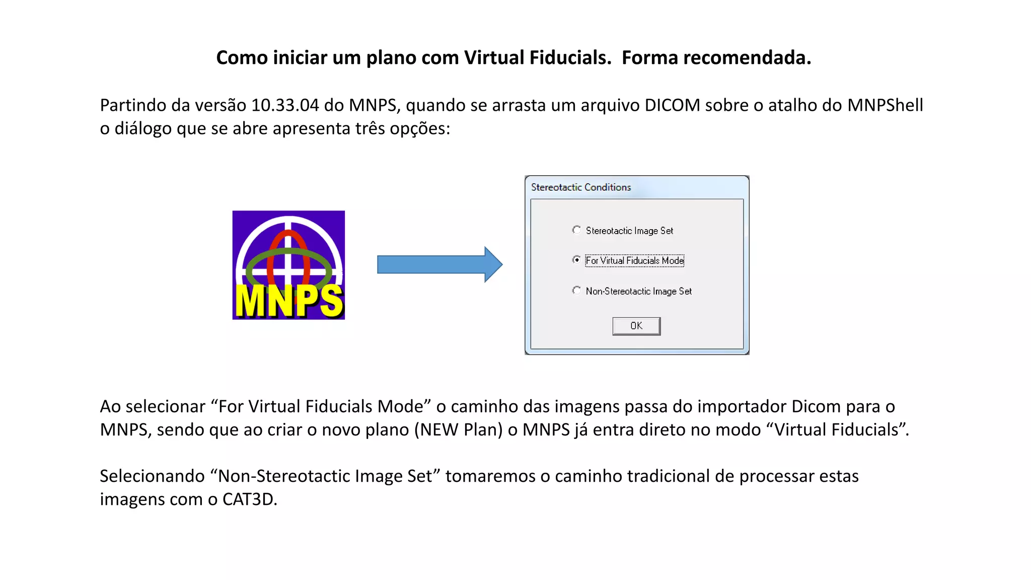 Como iniciar um plano com Virtual Fiducials. Forma recomendada.
Partindo da versão 10.33.04 do MNPS, quando se arrasta um arquivo DICOM sobre o atalho do MNPShell
o diálogo que se abre apresenta três opções:
Ao selecionar “For Virtual Fiducials Mode” o caminho das imagens passa do importador Dicom para o
MNPS, sendo que ao criar o novo plano (NEW Plan) o MNPS já entra direto no modo “Virtual Fiducials”.
Selecionando “Non-Stereotactic Image Set” tomaremos o caminho tradicional de processar estas
imagens com o CAT3D.
 