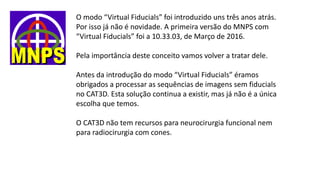 O modo “Virtual Fiducials” foi introduzido uns três anos atrás.
Por isso já não é novidade. A primeira versão do MNPS com
“Virtual Fiducials” foi a 10.33.03, de Março de 2016.
Pela importância deste conceito vamos volver a tratar dele.
Antes da introdução do modo “Virtual Fiducials” éramos
obrigados a processar as sequências de imagens sem fiducials
no CAT3D. Esta solução continua a existir, mas já não é a única
escolha que temos.
O CAT3D não tem recursos para neurocirurgia funcional nem
para radiocirurgia com cones.
 