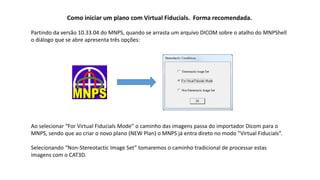 Como iniciar um plano com Virtual Fiducials. Forma recomendada.
Partindo da versão 10.33.04 do MNPS, quando se arrasta um arquivo DICOM sobre o atalho do MNPShell
o diálogo que se abre apresenta três opções:
Ao selecionar “For Virtual Fiducials Mode” o caminho das imagens passa do importador Dicom para o
MNPS, sendo que ao criar o novo plano (NEW Plan) o MNPS já entra direto no modo “Virtual Fiducials”.
Selecionando “Non-Stereotactic Image Set” tomaremos o caminho tradicional de processar estas
imagens com o CAT3D.
 