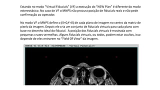 Estando no modo “Virtual Fiducials” (VF) a execução do “NEW Plan” é diferente do modo
estereotáxico. No caso de VF o MNPS não procura posição de fiducials reais e não pede
confirmação ao operador.
No modo VF o MNPS define o (X=0,Y=0) de cada plano de imagem no centro da matriz de
pixels da imagem. Depois ele cria um conjunto de fiducials virtuais para cada plano com
base no desenho ideal do fiducial. A posição dos fiducials virtuais é mostrada com
pequenas cruzes vermelhas. Alguns fiducials virtuais, ou todos, podem estar ocultos, isso
depende de eles entrarem no “Field Of View” da imagem.
 