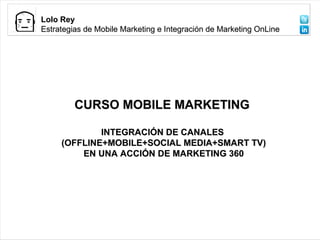Propuesta MMK Cluster
Lolo Rey
                                           Audiovisual de Galicia
Estrategias de Mobile Marketing e Integración de Marketing OnLine




         CURSO MOBILE MARKETING

             INTEGRACIÓN DE CANALES
     (OFFLINE+MOBILE+SOCIAL MEDIA+SMART TV)
         EN UNA ACCIÓN DE MARKETING 360
 
