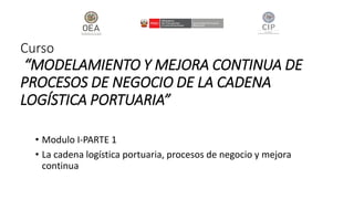 Curso
“MODELAMIENTO Y MEJORA CONTINUA DE
PROCESOS DE NEGOCIO DE LA CADENA
LOGÍSTICA PORTUARIA”
• Modulo I-PARTE 1
• La cadena logística portuaria, procesos de negocio y mejora
continua
 