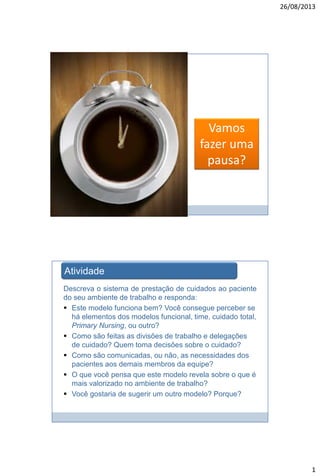 26/08/2013

Vamos
fazer uma
pausa?

Atividade
Descreva o sistema de prestação de cuidados ao paciente
do seu ambiente de trabalho e responda:
 Este modelo funciona bem? Você consegue perceber se
há elementos dos modelos funcional, time, cuidado total,
Primary Nursing, ou outro?
 Como são feitas as divisões de trabalho e delegações
de cuidado? Quem toma decisões sobre o cuidado?
 Como são comunicadas, ou não, as necessidades dos
pacientes aos demais membros da equipe?
 O que você pensa que este modelo revela sobre o que é
mais valorizado no ambiente de trabalho?
 Você gostaria de sugerir um outro modelo? Porque?

1

 