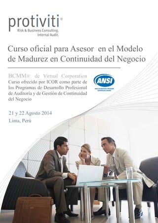 Curso oficial para Asesor en el Modelo 
de Madurez en Continuidad del Negocio 
BCMM® de Virtual Corporation 
Curso ofrecido por ICOR como parte de 
los Programas de Desarrollo Profesional 
de Auditoría y de Gestión de Continuidad 
del Negocio 
20 y 21 Noviembre 2014 
Lima, Perú 
 