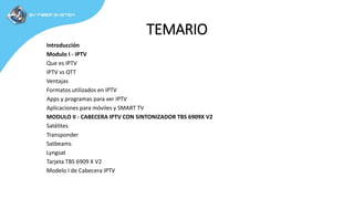 TEMARIO
Introducción
Modulo I - IPTV
Que es IPTV
IPTV vs OTT
Ventajas
Formatos utilizados en IPTV
Apps y programas para ver IPTV
Aplicaciones para móviles y SMART TV
MODULO II - CABECERA IPTV CON SINTONIZADOR TBS 6909X V2
Satélites
Transponder
Satbeams
Lyngsat
Tarjeta TBS 6909 X V2
Modelo I de Cabecera IPTV
 