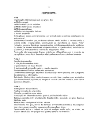 3
CRONOGRAMA
Aula 1
Organização didática relacionada aos grupos dos:
a) Modos naturais
b) Modos sintéticos ou artificiais
c) Modos históricos ou folclóricos
d) Modos pentatônicos
e) Modos de transposição limitada.
f) Modos inventados
Definição dos modos como ferramenta a ser aplicada tanto no sistema modal quanto no
sistema tonal
Fundamentos históricos que justificam o sistema modal arcaico, o sistema tonal e o
sistema modal contemporâneo. Compreensão da importância da música “ficta”
(primeiros passos na direção do sistema tonal) no período renascentista e das tendências
do século XX, como o atonalismo, o impressionismo, o expressionismo, as influências
jazzísticas, o dodecafonismo e o serialismo integral entre outras.
Nesta aula, são apresentadas diversas referências bibliográficas com o propósito de
exemplificar a importância da matéria relacionada aos modos no estudo da harmonia.
Aula 2
Introdução aos modos
A relação direta modo x escala
O que diferencia um modo do outro
O que se entende por modos maiores e modos menores
Exemplos (simplificados) no braço do instrumento
Compreensão (etimologia) da palavra escala (scala) e modo (modus), com o propósito
de sedimentar as informações.
Referências bibliográficas, academicamente reconhecidas e aceitas como verdadeiras
que desmistificam o equívoco de interpretar “modos e escalas” como se estes fossem
elementos diferentes.
Aula 3
Formação dos modos naturais
Análise intervalar dos sete modos
Fórmulas que originaram os modos
Associação dos sete modos aos sete graus da escala diatônica maior
Tétrades originadas sobre a fundamental de cada modo e associadas aos graus da escala
diatônica maior
Relação direta entre graus x modos x tétrades
Procedimento pelo qual, através das fórmulas previamente analisadas e dos conjuntos
intervalares, poderemos obter qualquer modo em qualquer altura.
Compreensão lógica e racional da razão de qualquer modo poder, na prática, ser
iniciado e finalizado em qualquer nota que faça parte da sua formação.
 
