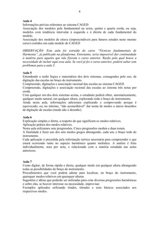 4
Aula 4
Informações prévias referentes ao sistema CAGED
Associação dos modelos pela fundamental na sexta, quinta e quarta corda, ou seja,
modelos com tendência intervalar à esquerda e à direita de cada fundamental do
modelo.
Associação dos modelos de oitava (imprescindíveis para futuros estudos neste mesmo
curso) contidos em cada modelo do CAGED
OBSERVAÇÃO: Esta aula foi extraída do curso “Técnicas fundamentais de
Harmonia”, já publicado na plataforma. Entretanto, seria impossível dar continuidade
à matéria para aqueles que não fizeram o curso anterior. Razão pela qual houve a
necessidade de incluir aqui essa aula. Se você já fez o curso anterior, poderá saltar sem
problemas para a aula 5.
Aula 5
Entendendo a razão lógica e matemática dos dois sistemas, consagrados pelo uso, de
digitação das escalas no braço do instrumento.
Compreensão, digitações e associação racional das escalas ao sistema CAGED.
Compreensão, digitações e associação racional das escalas ao sistema três notas por
corda.
Com qualquer um dos dois sistemas acima, o estudante poderá obter, automaticamente,
qualquer modo natural, em qualquer altura, explorando todo o braço do instrumento.
Ainda nesta aula, informações adicionais explicando e comprovando porque é
equivocado, ou, no mínimo, “não aconselhável” dar nome de modos a meros desenhos
de digitação de escalas (modo não é desenho).
Aula 6
Explicação simples e direta, a respeito do que significam os modos relativos.
Aplicação prática dos modos relativos.
Nesta aula utilizamos sete progressões. Cinco progressões modais e duas tonais.
A finalidade é fazer uso dos sete modos gregos abrangendo, cada um, o braço todo do
instrumento.
Cada aplicação é precedida pela informação teórica necessária para compreender o que
estará ocorrendo tanto no aspecto harmônico quanto melódico. A análise é feita
individualmente, nota por nota, e relacionada com a matéria estudada nas aulas
anteriores.
Aula 7
Como digitar, de forma rápida e direta, qualquer modo em qualquer altura abrangendo
todas as possibilidades do braço do instrumento.
Procedimentos que você poderá adotar para localizar, no braço do instrumento,
quaisquer modos relativos em quaisquer alturas.
Sugestões e idéias que poderão ser utilizadas para criar diversas progressões harmônicas
e sobre elas, se houver interesse ou necessidade, improvisar.
Exemplos aplicados utilizando tríades, tétrades e sons básicos associados aos
respectivos modos.
 