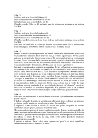 6
Aula 13
Análise e aplicação do modo Eólio em dó.
Intervalos relacionados ao modo Eólio em dó.
Fórmula relacionada ao modo Eólio em dó.
Obtendo o modo Eólio em dó no braço todo do instrumento apoiando-se no sistema
CAGED
Aula 14
Análise e aplicação do modo Lócrio em dó.
Intervalos relacionados ao modo Lócrio em dó.
Fórmula relacionada ao modo Lócrio em dó.
Obtendo o modo Lócrio em dó no braço todo do instrumento apoiando-se no sistema
CAGED
Nesta aula são explicadas as razões que levaram à criação do modo Lócrio, assim como,
a sua diferença de importância entre o sistema tonal e o sistema modal.
Aula 15
Embora os intervalos correspondentes aos modos tenham sido mencionados e utilizados
no procedimento analítico, desde a terceira aula, é somente a partir desta décima quinta
aula, que a memorização dos mesmos tornar-se há imprescindível para a continuidade
do curso. Porém, com as referências dadas nesta aula e partindo do principio que toda a
matéria das aulas anteriores foi devidamente resolvida no instrumento, será uma tarefa
relativamente simples de se realizar. De fato, será um avanço significativo.
Esta aula proporcionará ao estudante a capacidade de ver, no braço do seu instrumento,
em qualquer altura, os intervalos e o modelo de um determinado modo, dentro de cada
um dos cinco modelos do CAGED. Essa associação acompanhará a tétrade formada
sobre o mesmo grau da escala que o seu respectivo modo. O que quer dizer que, dentro
de um mesmo modelo de escala maior, o modelo E, por exemplo, o aluno conseguirá
“enxergar” o Modo Jônio e a tétrade I7M no modelo E, o Modo Dórico e a tétrade IIm7
no modelo G, o Modo Frígio e a tétrade IIIm7 no modelo A e assim por diante. E o que
é mais proveitoso, tudo por intervalos. Neste caso, a altura e/ou a região do braço
deixarão de importar e deixarão de ser um obstáculo. Somente os “números”, ou seja, os
intervalos e o modelo de associação importarão. Em qualquer altura e em qualquer
região do braço será possível formar qualquer campo harmônico, qualquer modo.
Aula 16
Nesta aula são apresentadas as possibilidades de acordes explorando todos os intervalos
dos sete modos.
É dada a explicação da análise a ser feita para saber quais deles poderiam ser aplicados
no sistema tonal e no sistema modal, ou seja, saber diferenciá-los.
É explicado como associar e dividir os modos nas quatro categorias de acorde,
subdividias em sete grupos, oriundas do sistema tonal.
São apresentados exemplos de improvisação combinando diversos arpejos extraídos do
modo, tanto aqueles baseados na mesma fundamental que ele quanto outros de diferente
fundamental, que funcionam como prováveis substitutos, ao reinterpretar seus intervalos
em relação à tônica do modo, ou seja, soam como outros prováveis intervalos
compatíveis com o acorde.
É passada a idéia de “focar” (alvo/ onde repousar ou “parar”) em notas específicas,
dando um melhor sentido melódico ao modo.
 