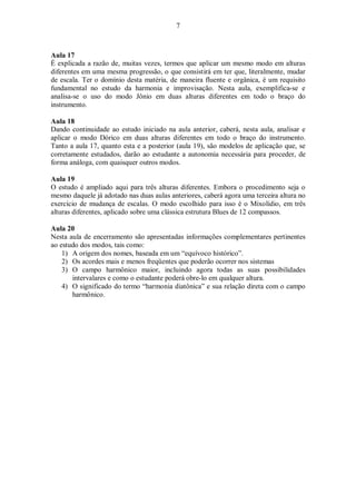 7
Aula 17
É explicada a razão de, muitas vezes, termos que aplicar um mesmo modo em alturas
diferentes em uma mesma progressão, o que consistirá em ter que, literalmente, mudar
de escala. Ter o domínio desta matéria, de maneira fluente e orgânica, é um requisito
fundamental no estudo da harmonia e improvisação. Nesta aula, exemplifica-se e
analisa-se o uso do modo Jônio em duas alturas diferentes em todo o braço do
instrumento.
Aula 18
Dando continuidade ao estudo iniciado na aula anterior, caberá, nesta aula, analisar e
aplicar o modo Dórico em duas alturas diferentes em todo o braço do instrumento.
Tanto a aula 17, quanto esta e a posterior (aula 19), são modelos de aplicação que, se
corretamente estudados, darão ao estudante a autonomia necessária para proceder, de
forma análoga, com quaisquer outros modos.
Aula 19
O estudo é ampliado aqui para três alturas diferentes. Embora o procedimento seja o
mesmo daquele já adotado nas duas aulas anteriores, caberá agora uma terceira altura no
exercício de mudança de escalas. O modo escolhido para isso é o Mixolídio, em três
alturas diferentes, aplicado sobre uma clássica estrutura Blues de 12 compassos.
Aula 20
Nesta aula de encerramento são apresentadas informações complementares pertinentes
ao estudo dos modos, tais como:
1) A origem dos nomes, baseada em um “equívoco histórico”.
2) Os acordes mais e menos freqüentes que poderão ocorrer nos sistemas
3) O campo harmônico maior, incluindo agora todas as suas possibilidades
intervalares e como o estudante poderá obre-lo em qualquer altura.
4) O significado do termo “harmonia diatônica” e sua relação direta com o campo
harmônico.
 