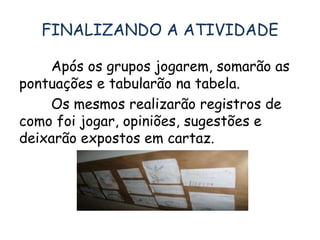 FINALIZANDO A ATIVIDADE 
Após os grupos jogarem, somarão as 
pontuações e tabularão na tabela. 
Os mesmos realizarão registros de 
como foi jogar, opiniões, sugestões e 
deixarão expostos em cartaz. 
 