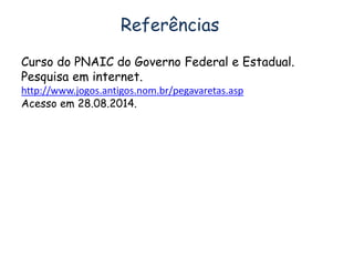 Referências 
Curso do PNAIC do Governo Federal e Estadual. 
Pesquisa em internet. 
http://www.jogos.antigos.nom.br/pegavaretas.asp 
Acesso em 28.08.2014. 
