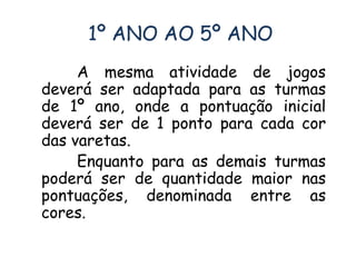 1º ANO AO 5º ANO 
A mesma atividade de jogos 
deverá ser adaptada para as turmas 
de 1º ano, onde a pontuação inicial 
deverá ser de 1 ponto para cada cor 
das varetas. 
Enquanto para as demais turmas 
poderá ser de quantidade maior nas 
pontuações, denominada entre as 
cores. 
 