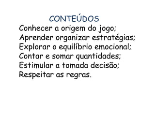CONTEÚDOS 
Conhecer a origem do jogo; 
Aprender organizar estratégias; 
Explorar o equilíbrio emocional; 
Contar e somar quantidades; 
Estimular a tomada decisão; 
Respeitar as regras. 
 