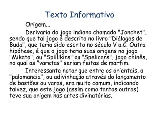 Texto Informativo 
Origem... 
Derivaria do jogo indiano chamado "Jonchet", 
sendo que tal jogo é descrito no livro "Diálogos de 
Buda", que teria sido escrito no século V a.C. Outra 
hipótese, é que o jogo teria suas origens no jogo 
"Mikato", ou "Spillikins" ou "Spelicans", jogo chinês, 
no qual as "varetas" seriam feitas de marfim. 
Interessante notar que entre os orientais, a 
"palomancia", ou adivinhação através do lançamento 
de bastões ou varas, era muito comum, indicando 
talvez, que este jogo (assim como tantos outros) 
teve sua origem nas artes divinatórias. 
 