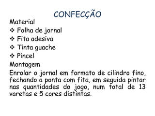 CONFECÇÃO 
Material 
 Folha de jornal 
 Fita adesiva 
 Tinta guache 
 Pincel 
Montagem 
Enrolar o jornal em formato de cilindro fino, 
fechando a ponta com fita, em seguida pintar 
nas quantidades do jogo, num total de 13 
varetas e 5 cores distintas. 
 